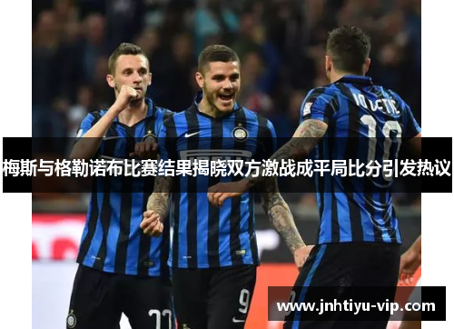 梅斯与格勒诺布比赛结果揭晓双方激战成平局比分引发热议