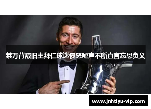莱万背叛旧主拜仁球迷愤怒嘘声不断直言忘恩负义